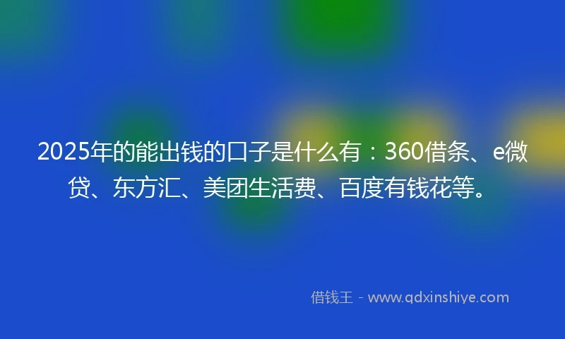 2025年的能出钱的口子是什么有：360借条、e微贷、东方汇、美团生活费、百度有钱花等。