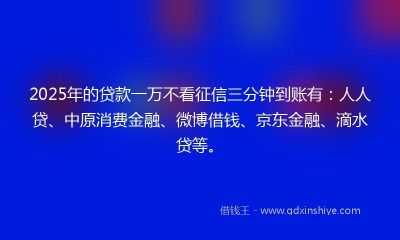 2025年的贷款一万不看征信三分钟到账有：人人贷、中原消费金融、微博借钱、京东金融、滴水贷等。