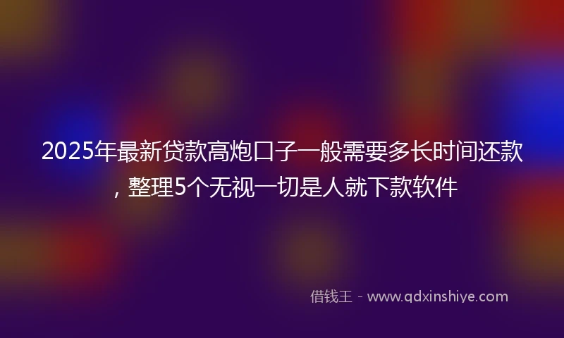 2025年最新贷款高炮口子一般需要多长时间还款，整理5个无视一切是人就下款软件
