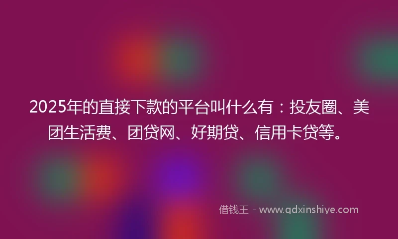2025年的直接下款的平台叫什么有：投友圈、美团生活费、团贷网、好期贷、信用卡贷等。