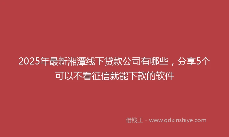 2025年最新湘潭线下贷款公司有哪些，分享5个可以不看征信就能下款的软件