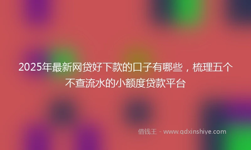 2025年最新网贷好下款的口子有哪些，梳理五个不查流水的小额度贷款平台