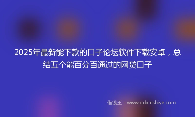 2025年最新能下款的口子论坛软件下载安卓，总结五个能百分百通过的网贷口子