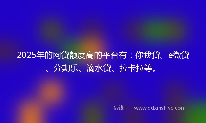 2025年的网贷额度高的平台有：你我贷、e微贷、分期乐、滴水贷、拉卡拉等。