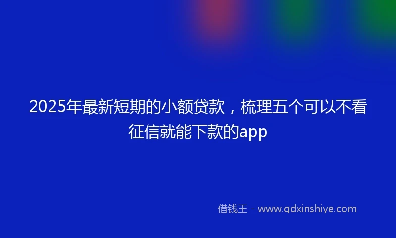 2025年最新短期的小额贷款，梳理五个可以不看征信就能下款的app