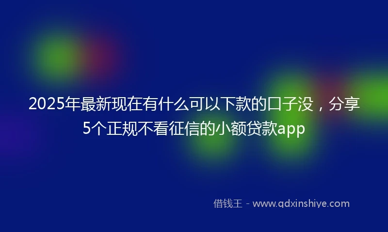 2025年最新现在有什么可以下款的口子没，分享5个正规不看征信的小额贷款app