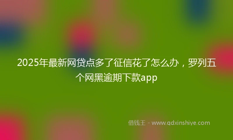 2025年最新网贷点多了征信花了怎么办，罗列五个网黑逾期下款app