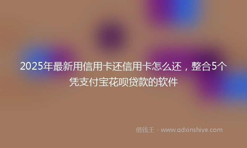 2025年最新用信用卡还信用卡怎么还，整合5个凭支付宝花呗贷款的软件