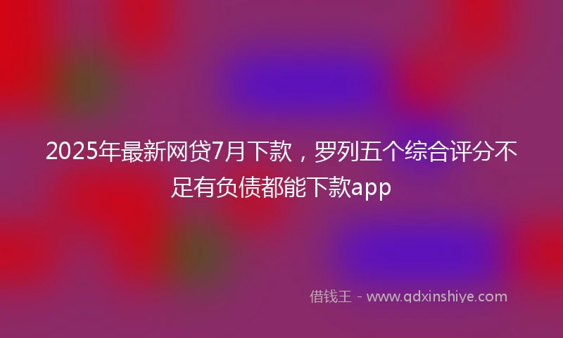 2025年最新网贷7月下款，罗列五个综合评分不足有负债都能下款app