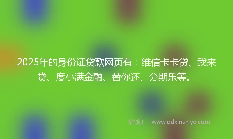 2025年的身份证贷款网页有：维信卡卡贷、我来贷、度小满金融、替你还、分期乐等。