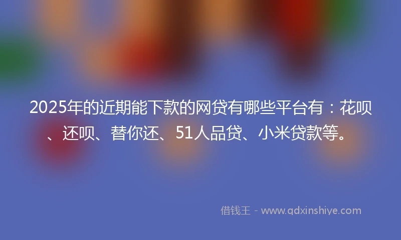 2025年的近期能下款的网贷有哪些平台有：花呗、还呗、替你还、51人品贷、小米贷款等。