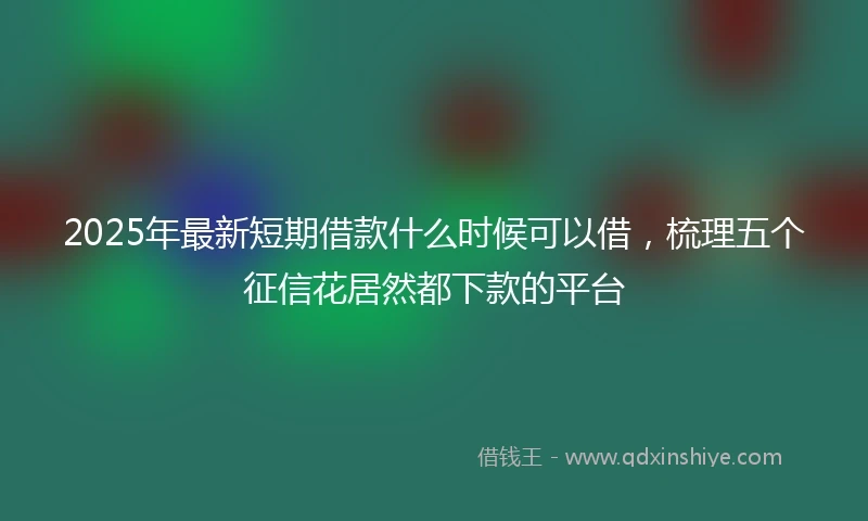 2025年最新短期借款什么时候可以借，梳理五个征信花居然都下款的平台