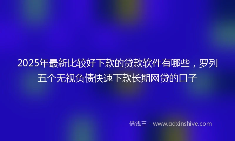 2025年最新比较好下款的贷款软件有哪些，罗列五个无视负债快速下款长期网贷的口子