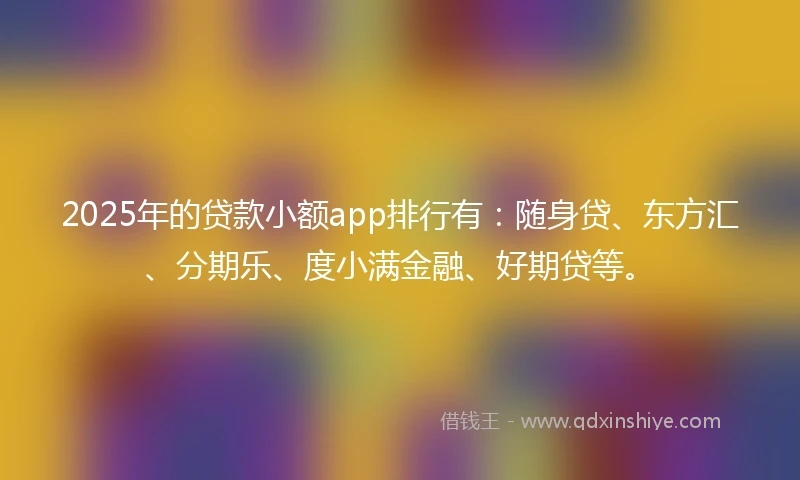 2025年的贷款小额app排行有：随身贷、东方汇、分期乐、度小满金融、好期贷等。