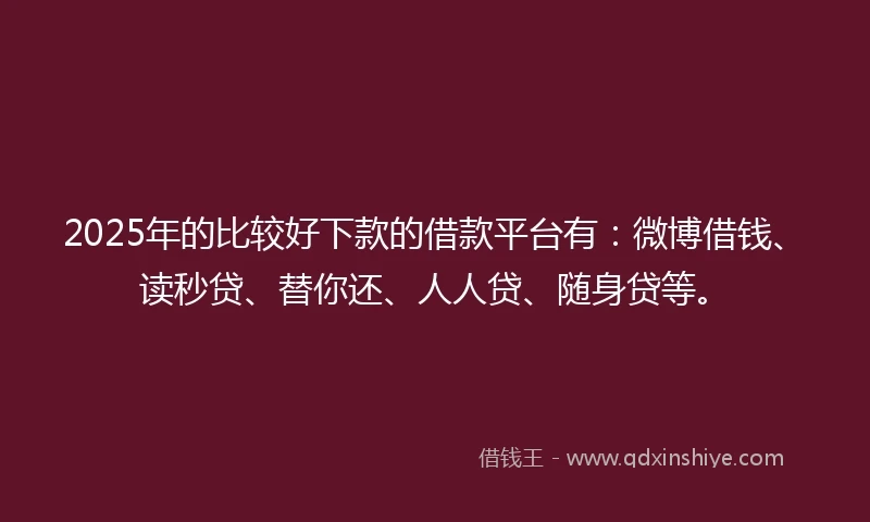 2025年的比较好下款的借款平台有：微博借钱、读秒贷、替你还、人人贷、随身贷等。