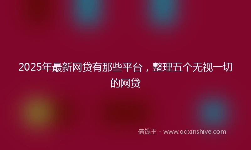 2025年最新网贷有那些平台，整理五个无视一切的网贷