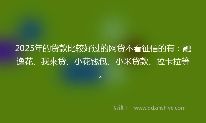 2025年的贷款比较好过的网贷不看征信的有：融逸花、我来贷、小花钱包、小米贷款、拉卡拉等。