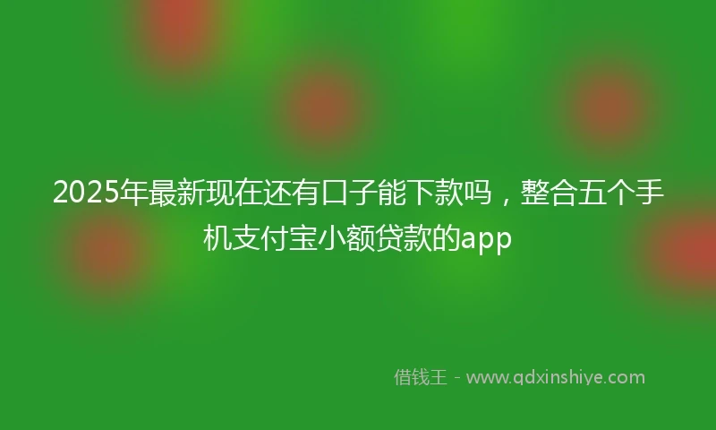 2025年最新现在还有口子能下款吗，整合五个手机支付宝小额贷款的app