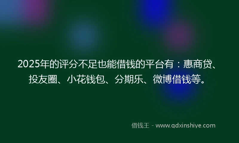 2025年的评分不足也能借钱的平台有：惠商贷、投友圈、小花钱包、分期乐、微博借钱等。