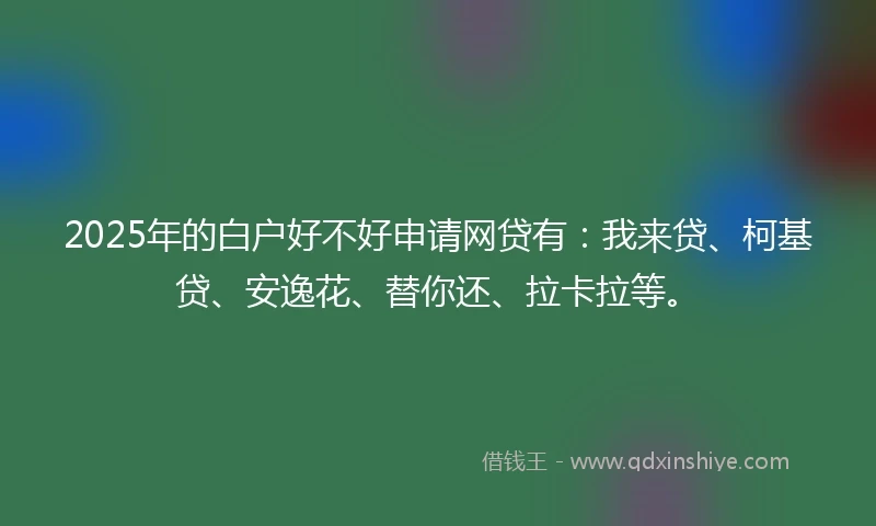 2025年的白户好不好申请网贷有：我来贷、柯基贷、安逸花、替你还、拉卡拉等。