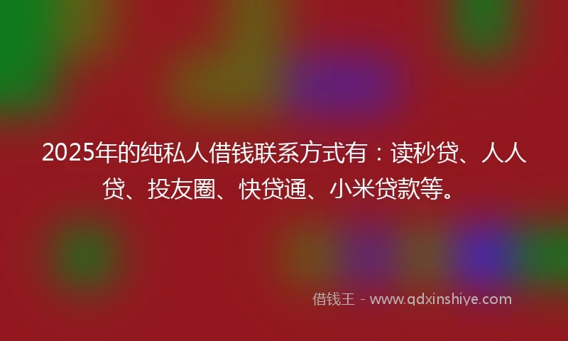 2025年的纯私人借钱联系方式有：读秒贷、人人贷、投友圈、快贷通、小米贷款等。