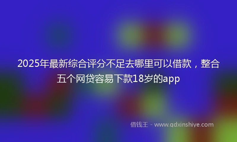 2025年最新综合评分不足去哪里可以借款，整合五个网贷容易下款18岁的app