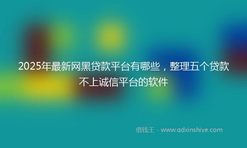 2025年最新网黑贷款平台有哪些，整理五个贷款不上诚信平台的软件