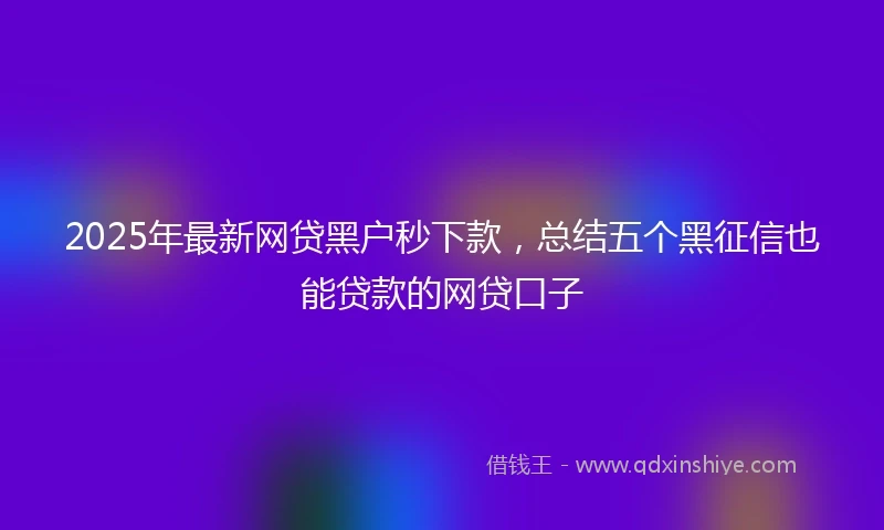 2025年最新网贷黑户秒下款，总结五个黑征信也能贷款的网贷口子