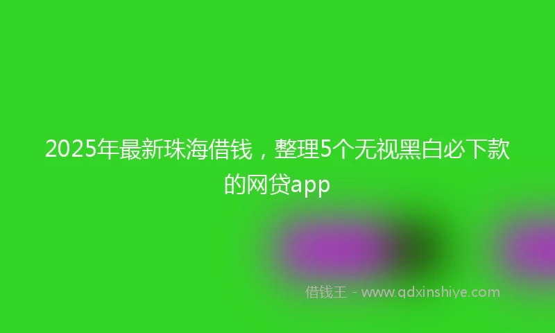 2025年最新珠海借钱，整理5个无视黑白必下款的网贷app