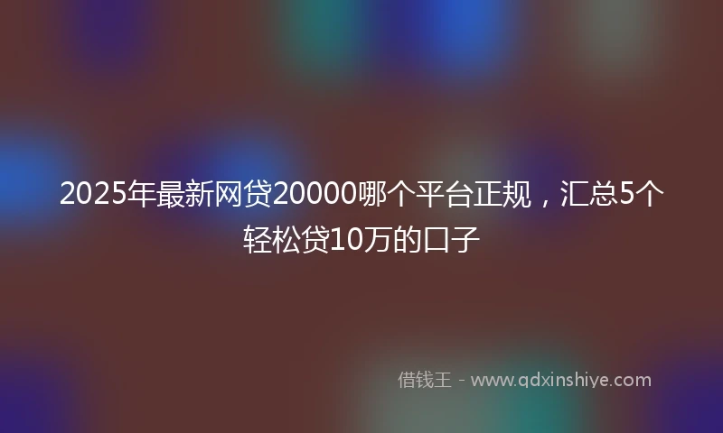2025年最新网贷20000哪个平台正规，汇总5个轻松贷10万的口子
