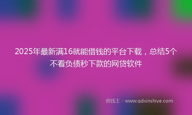 2025年最新满16就能借钱的平台下载，总结5个不看负债秒下款的网贷软件