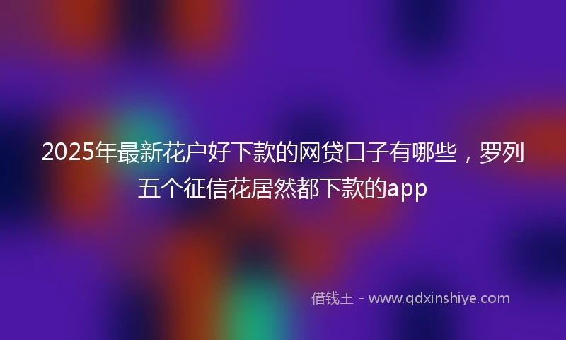 2025年最新花户好下款的网贷口子有哪些，罗列五个征信花居然都下款的app