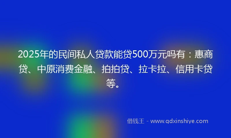 2025年的民间私人贷款能贷500万元吗有：惠商贷、中原消费金融、拍拍贷、拉卡拉、信用卡贷等。