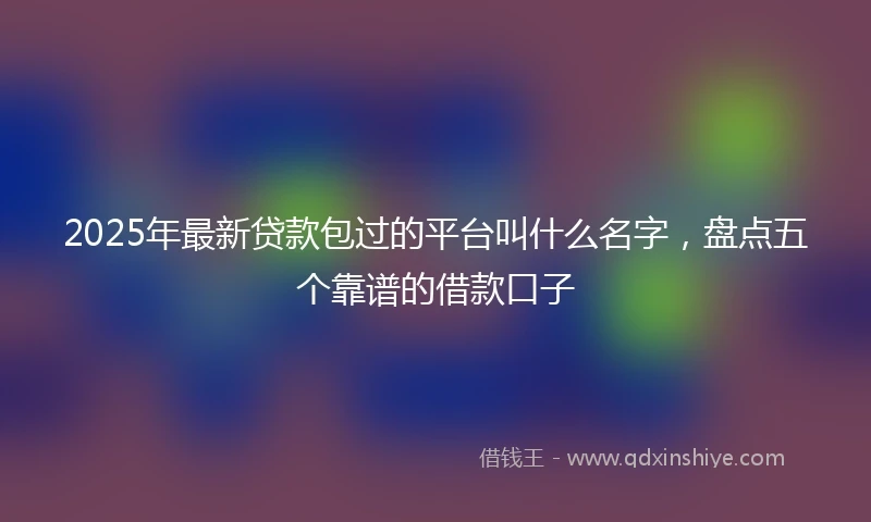 2025年最新贷款包过的平台叫什么名字，盘点五个靠谱的借款口子
