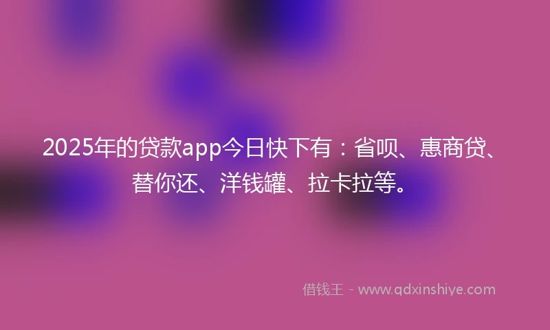 2025年的贷款app今日快下有：省呗、惠商贷、替你还、洋钱罐、拉卡拉等。
