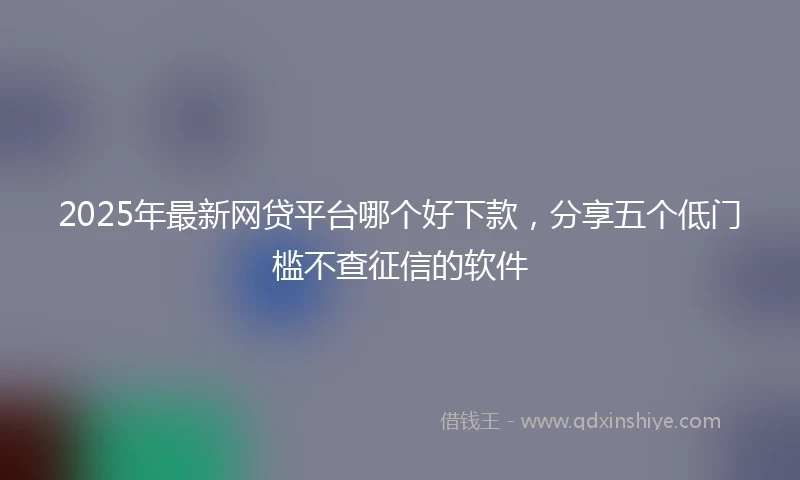 2025年最新网贷平台哪个好下款，分享五个低门槛不查征信的软件