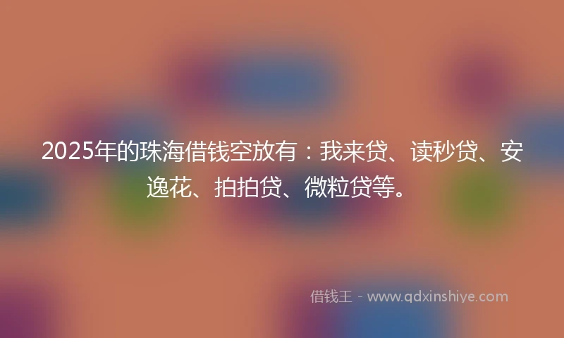2025年的珠海借钱空放有：我来贷、读秒贷、安逸花、拍拍贷、微粒贷等。