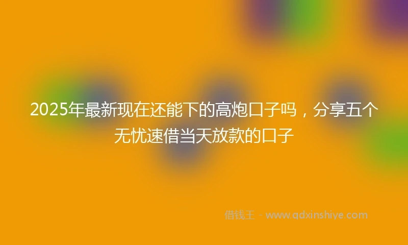 2025年最新现在还能下的高炮口子吗，分享五个无忧速借当天放款的口子