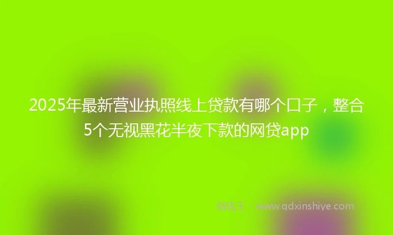 2025年最新营业执照线上贷款有哪个口子，整合5个无视黑花半夜下款的网贷app
