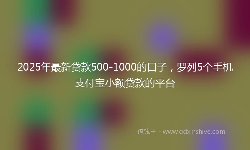 2025年最新贷款500-1000的口子,罗列5个手机支付宝小额贷款的平台