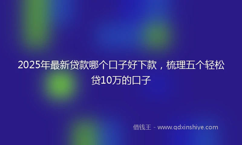 2025年最新贷款哪个口子好下款，梳理五个轻松贷10万的口子