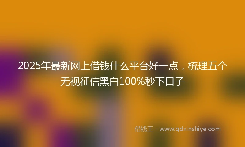 2025年最新网上借钱什么平台好一点，梳理五个无视征信黑白100%秒下口子