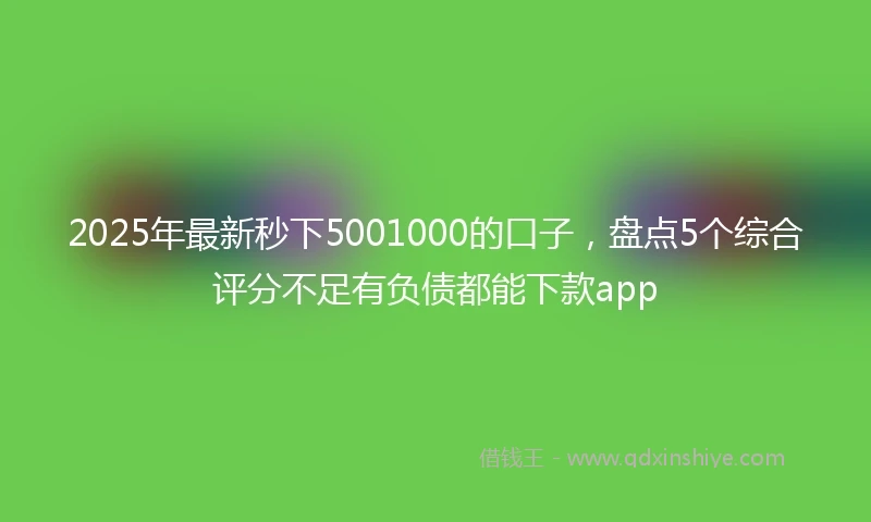 2025年最新秒下5001000的口子，盘点5个综合评分不足有负债都能下款app