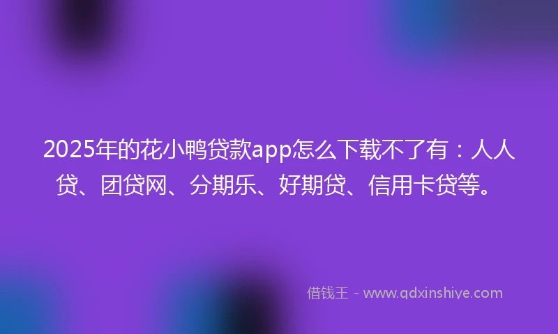2025年的花小鸭贷款app怎么下载不了有：人人贷、团贷网、分期乐、好期贷、信用卡贷等。