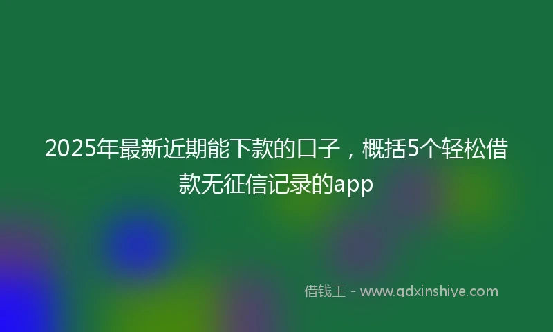 2025年最新近期能下款的口子，概括5个轻松借款无征信记录的app