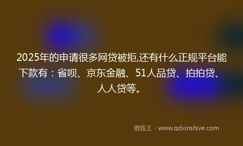 2025年的申请很多网贷被拒,还有什么正规平台能下款有：省呗、京东金融、51人品贷、拍拍贷、人人贷等。