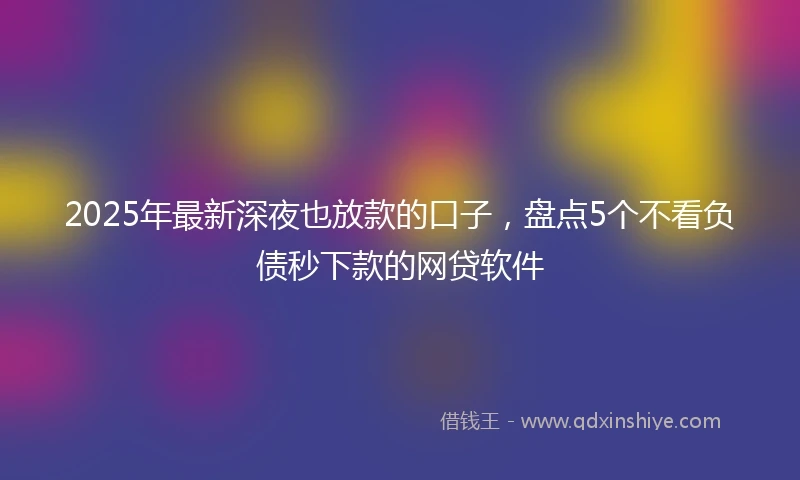 2025年最新深夜也放款的口子，盘点5个不看负债秒下款的网贷软件