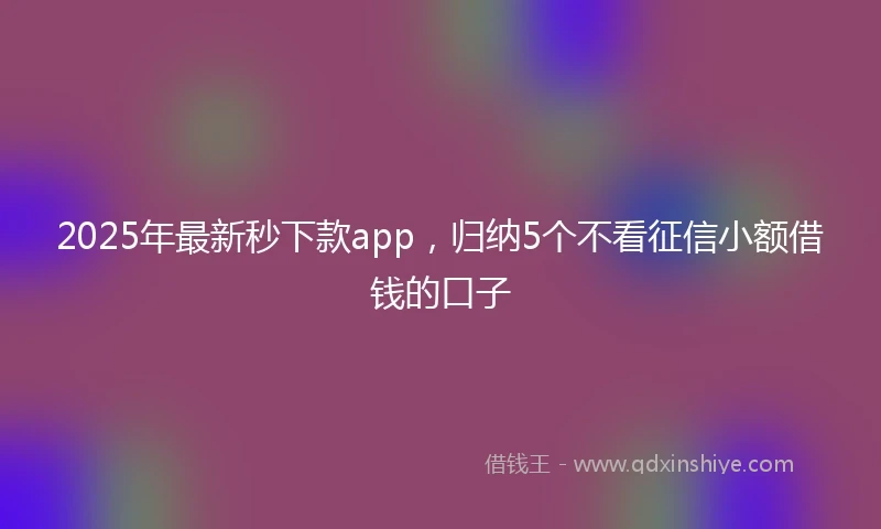 2025年最新秒下款app，归纳5个不看征信小额借钱的口子