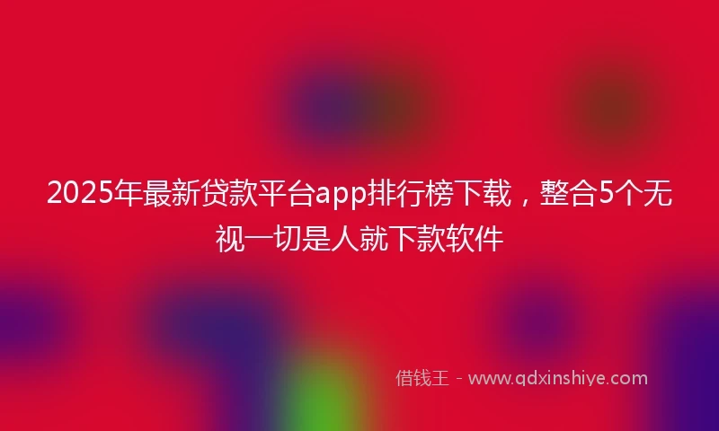 2025年最新贷款平台app排行榜下载,整合5个无视一切是人就下款软件