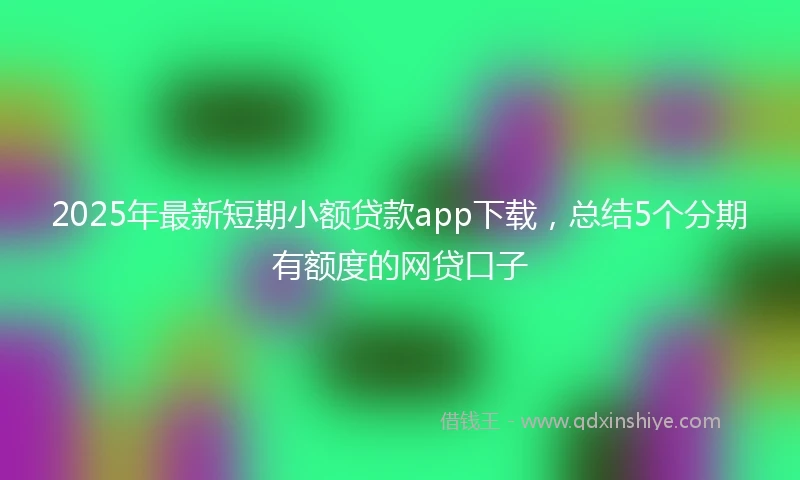 2025年最新短期小额贷款app下载，总结5个分期有额度的网贷口子